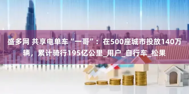 盛多网 共享电单车“一哥”：在500座城市投放140万辆，累计骑行195亿公里_用户_自行车_松果