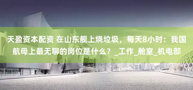 天盈资本配资 在山东舰上烧垃圾，每天8小时：我国航母上最无聊的岗位是什么？_工作_舱室_机电部