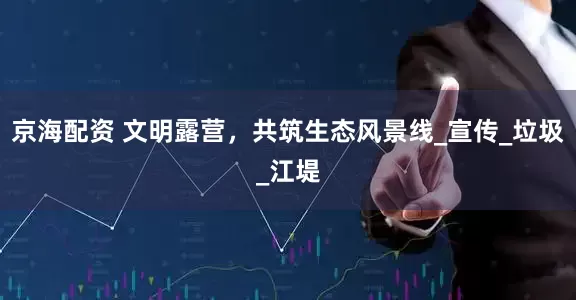 京海配资 文明露营，共筑生态风景线_宣传_垃圾_江堤