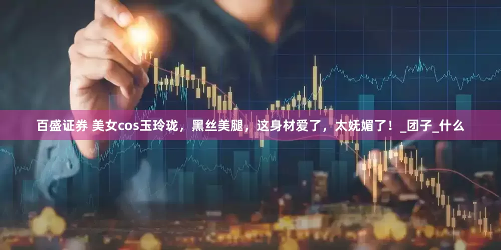 百盛证券 美女cos玉玲珑，黑丝美腿，这身材爱了，太妩媚了！_团子_什么