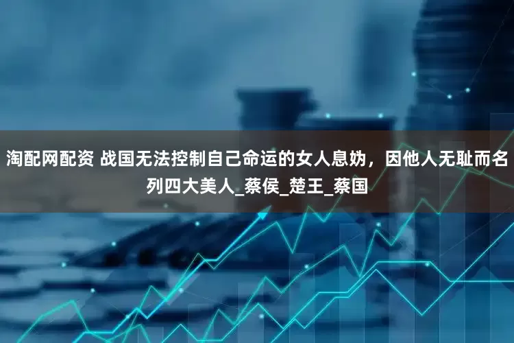 淘配网配资 战国无法控制自己命运的女人息妫，因他人无耻而名列四大美人_蔡侯_楚王_蔡国