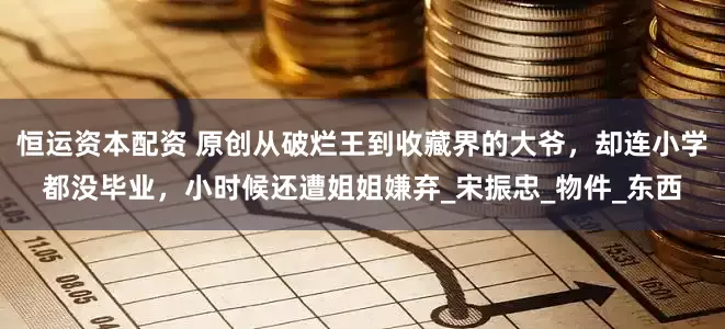 恒运资本配资 原创从破烂王到收藏界的大爷，却连小学都没毕业，小时候还遭姐姐嫌弃_宋振忠_物件_东西