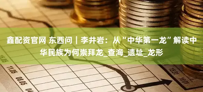 鑫配资官网 东西问｜李井岩：从“中华第一龙”解读中华民族为何崇拜龙_查海_遗址_龙形