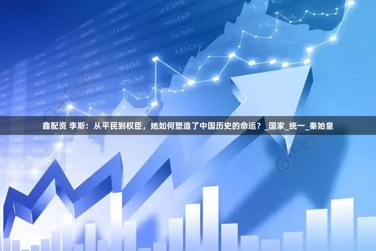鑫配资 李斯：从平民到权臣，她如何塑造了中国历史的命运？_国家_统一_秦始皇