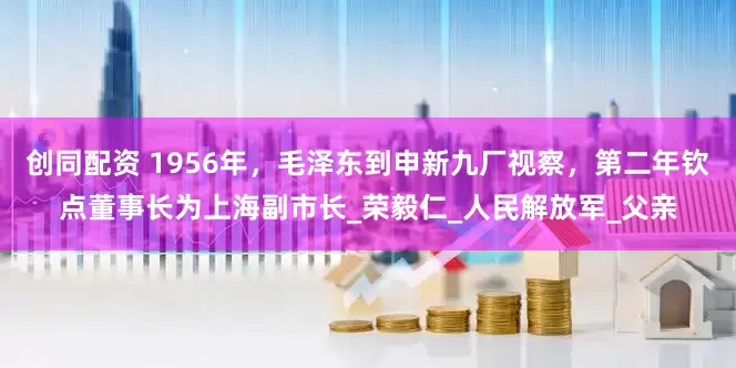 创同配资 1956年，毛泽东到申新九厂视察，第二年钦点董事长为上海副市长_荣毅仁_人民解放军_父亲