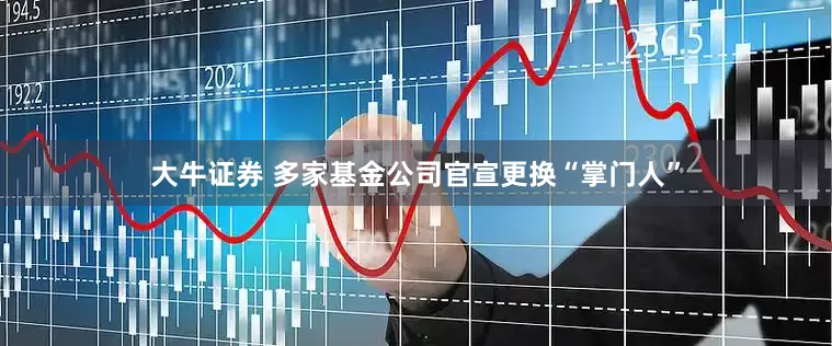 大牛证券 多家基金公司官宣更换“掌门人”