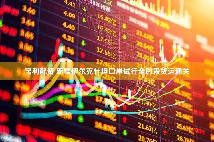 宝利配资 新疆伊尔克什坦口岸试行全时段货运通关