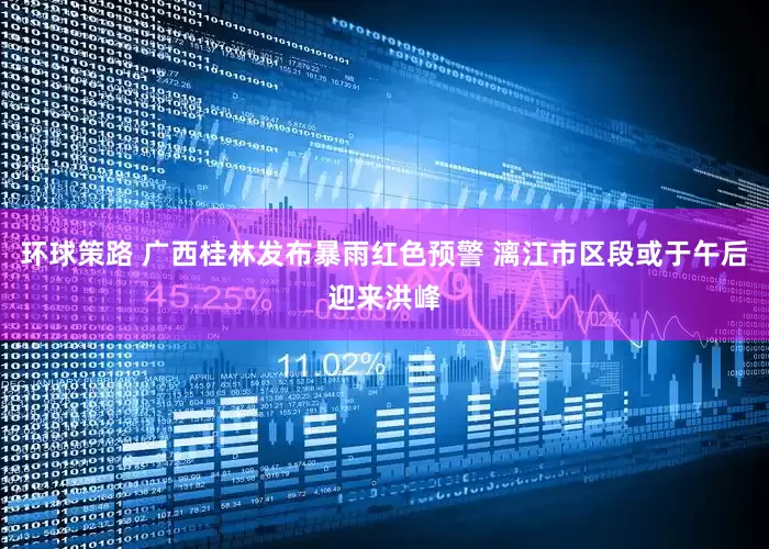 环球策路 广西桂林发布暴雨红色预警 漓江市区段或于午后迎来洪峰