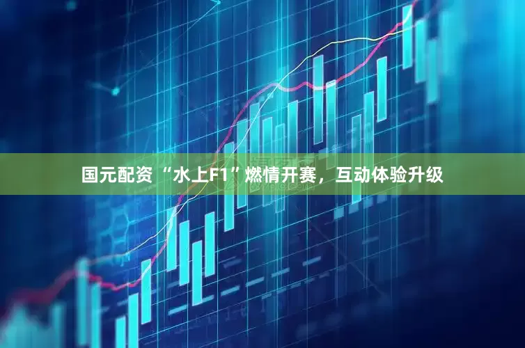 国元配资 “水上F1”燃情开赛，互动体验升级