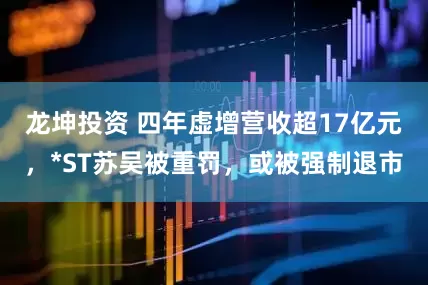 龙坤投资 四年虚增营收超17亿元，*ST苏吴被重罚，或被强制退市