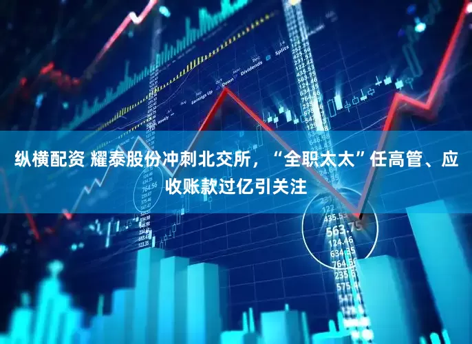 纵横配资 耀泰股份冲刺北交所，“全职太太”任高管、应收账款过亿引关注