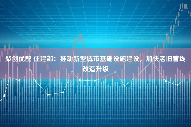 聚创优配 住建部：推动新型城市基础设施建设，加快老旧管线改造升级