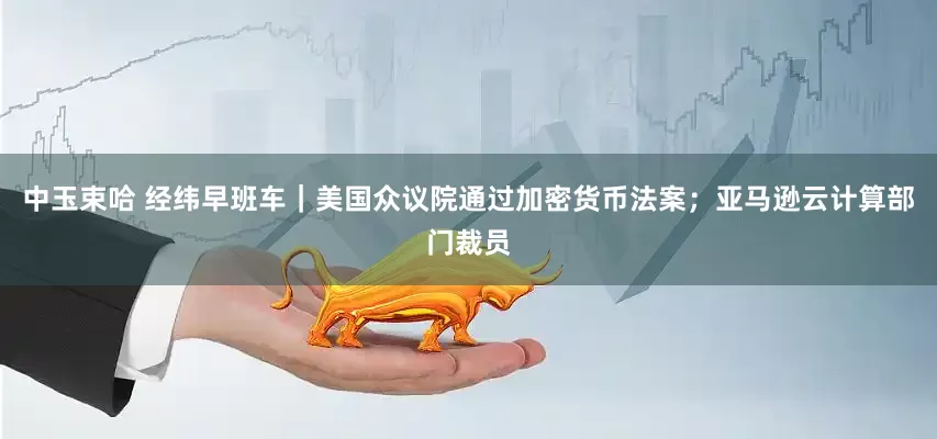 中玉束哈 经纬早班车｜美国众议院通过加密货币法案；亚马逊云计算部门裁员