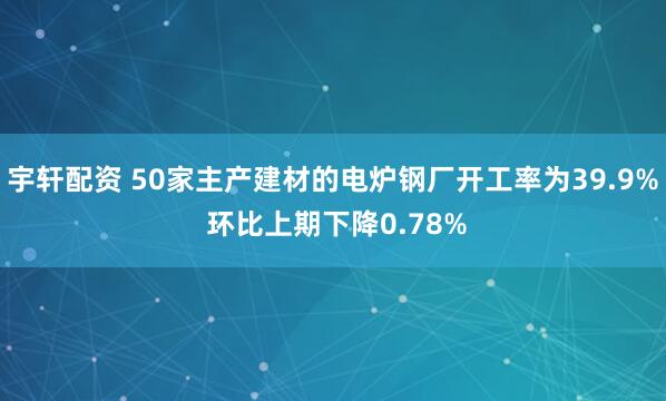 宇轩配资 50家主产建材的电炉钢厂开工率为39.9% 环比上期下降0.78%