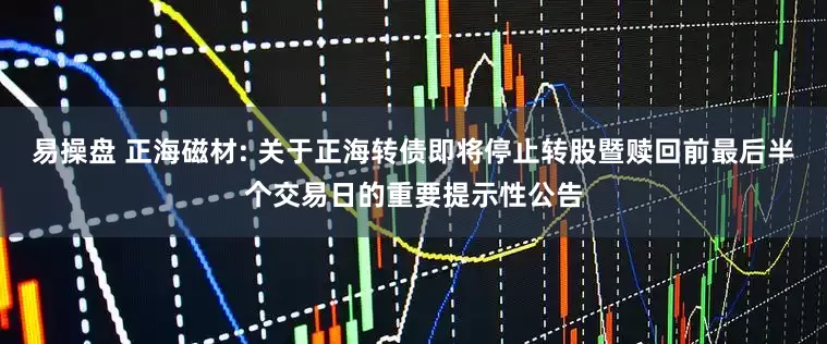 易操盘 正海磁材: 关于正海转债即将停止转股暨赎回前最后半个交易日的重要提示性公告