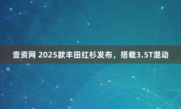 壹资网 2025款丰田红杉发布，搭载3.5T混动