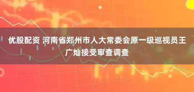 优股配资 河南省郑州市人大常委会原一级巡视员王广灿接受审查调查