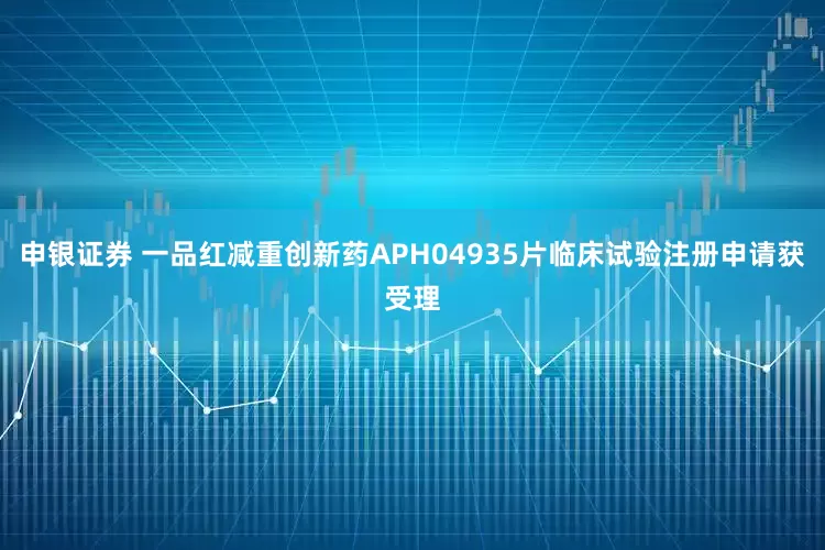 申银证券 一品红减重创新药APH04935片临床试验注册申请获受理