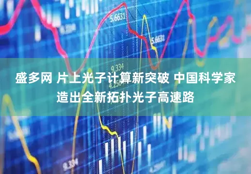 盛多网 片上光子计算新突破 中国科学家造出全新拓扑光子高速路